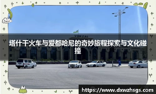 塔什干火车与爱都哈尼的奇妙旅程探索与文化碰撞